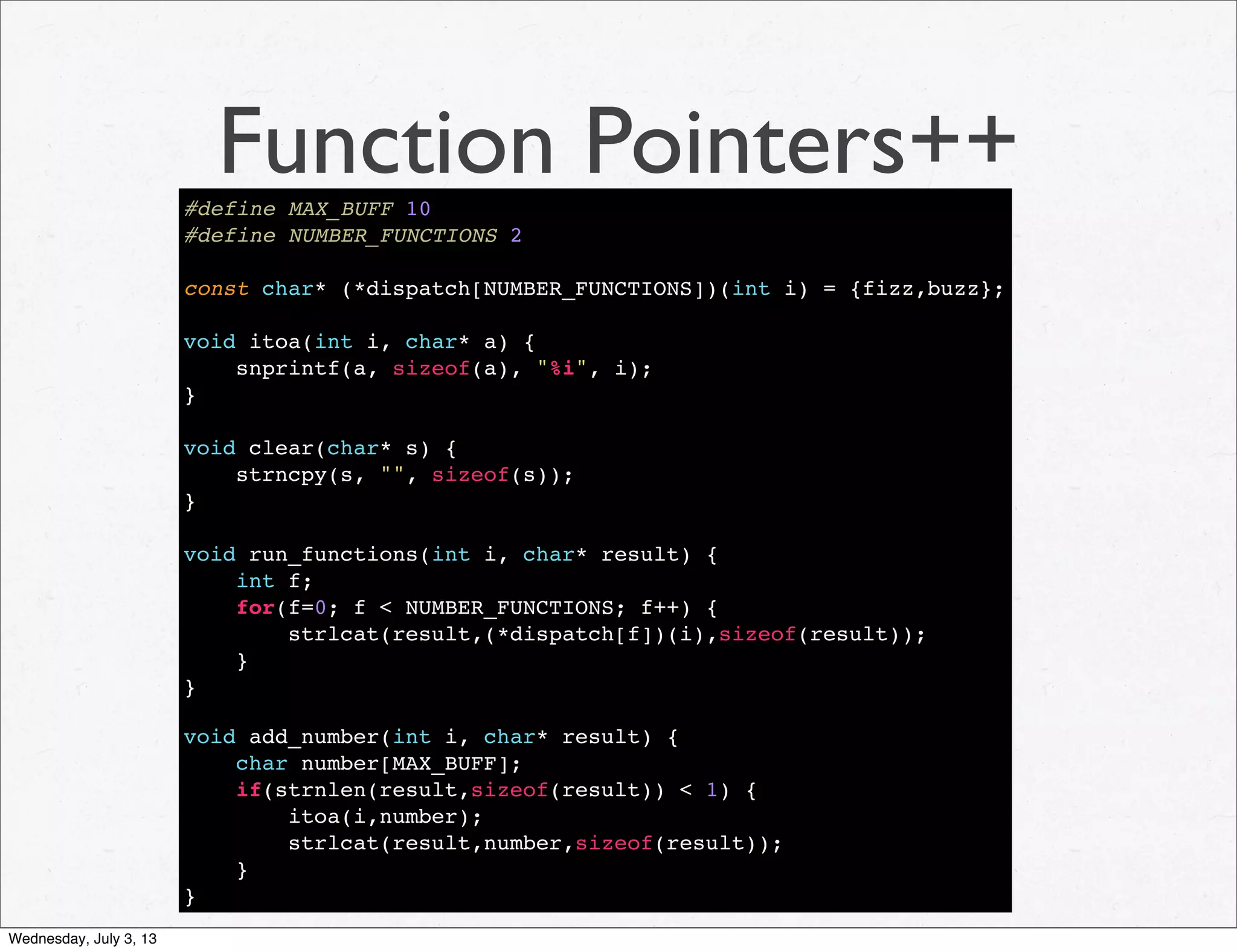 Function Pointers++#define MAX_BUFF 10
#define NUMBER_FUNCTIONS 2
const char* (*dispatch[NUMBER_FUNCTIONS])(int i) = {fizz,buzz};
void itoa(int i, char* a) {
snprintf(a, sizeof(a), "%i", i);
}
void clear(char* s) {
strncpy(s, "", sizeof(s));
}
void run_functions(int i, char* result) {
int f;
for(f=0; f < NUMBER_FUNCTIONS; f++) {
strlcat(result,(*dispatch[f])(i),sizeof(result));
}
}
void add_number(int i, char* result) {
char number[MAX_BUFF];
if(strnlen(result,sizeof(result)) < 1) {
itoa(i,number);
strlcat(result,number,sizeof(result));
}
}
Wednesday, July 3, 13
 