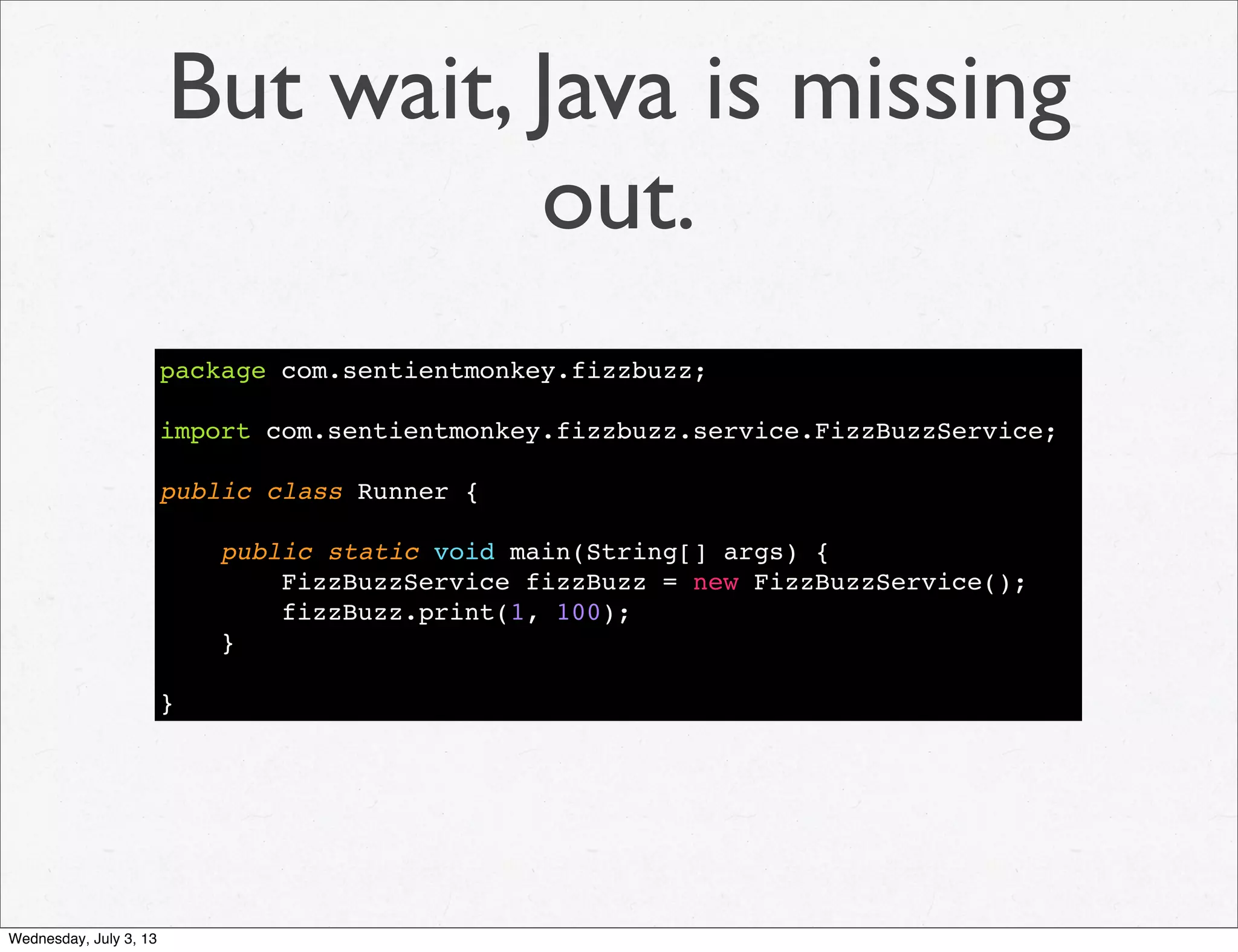 But wait, Java is missing
out.
package com.sentientmonkey.fizzbuzz;
import com.sentientmonkey.fizzbuzz.service.FizzBuzzService;
public class Runner {
public static void main(String[] args) {
FizzBuzzService fizzBuzz = new FizzBuzzService();
fizzBuzz.print(1, 100);
}
}
Wednesday, July 3, 13
 