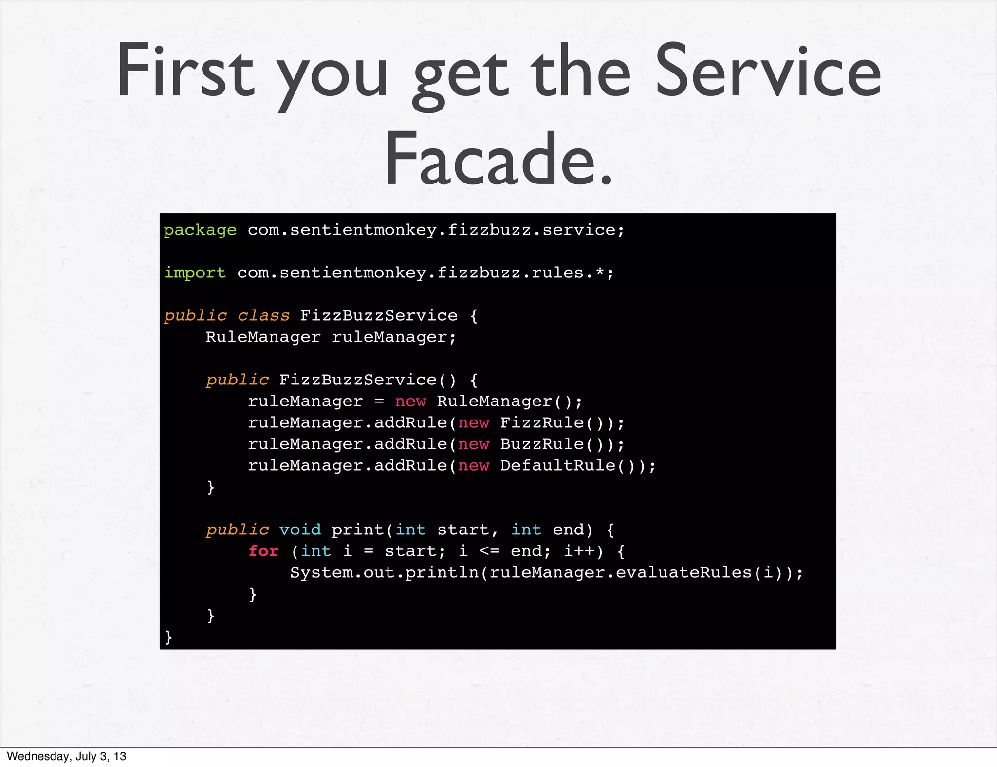 First you get the Service
Facade.
package com.sentientmonkey.fizzbuzz.service;
import com.sentientmonkey.fizzbuzz.rules.*;
public class FizzBuzzService {
RuleManager ruleManager;
public FizzBuzzService() {
ruleManager = new RuleManager();
ruleManager.addRule(new FizzRule());
ruleManager.addRule(new BuzzRule());
ruleManager.addRule(new DefaultRule());
}
public void print(int start, int end) {
for (int i = start; i <= end; i++) {
System.out.println(ruleManager.evaluateRules(i));
}
}
}
Wednesday, July 3, 13
 