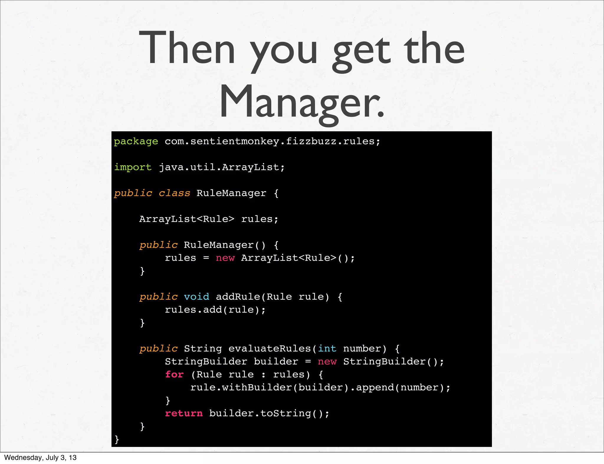 Then you get the
Manager.
package com.sentientmonkey.fizzbuzz.rules;
import java.util.ArrayList;
public class RuleManager {
ArrayList<Rule> rules;
public RuleManager() {
rules = new ArrayList<Rule>();
}
public void addRule(Rule rule) {
rules.add(rule);
}
public String evaluateRules(int number) {
StringBuilder builder = new StringBuilder();
for (Rule rule : rules) {
rule.withBuilder(builder).append(number);
}
return builder.toString();
}
}
Wednesday, July 3, 13
 