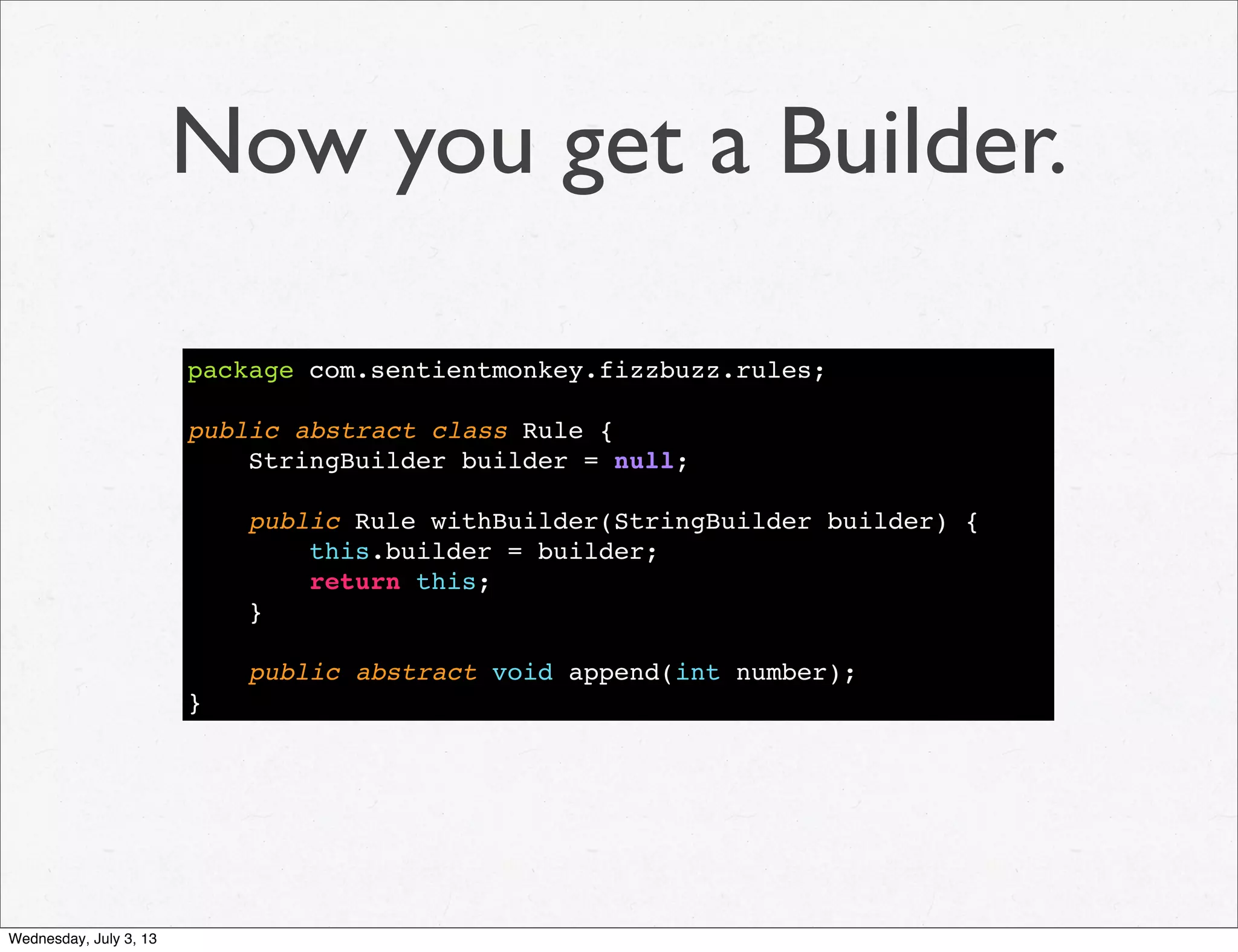 Now you get a Builder.
package com.sentientmonkey.fizzbuzz.rules;
public abstract class Rule {
StringBuilder builder = null;
public Rule withBuilder(StringBuilder builder) {
this.builder = builder;
return this;
}
public abstract void append(int number);
}
Wednesday, July 3, 13
 