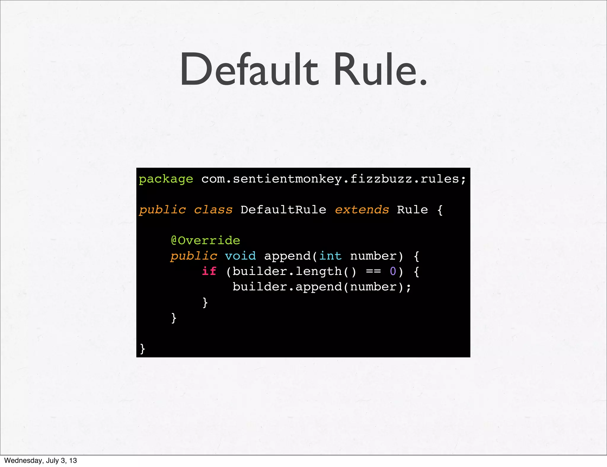 Default Rule.
package com.sentientmonkey.fizzbuzz.rules;
public class DefaultRule extends Rule {
@Override
public void append(int number) {
if (builder.length() == 0) {
builder.append(number);
}
}
}
Wednesday, July 3, 13
 