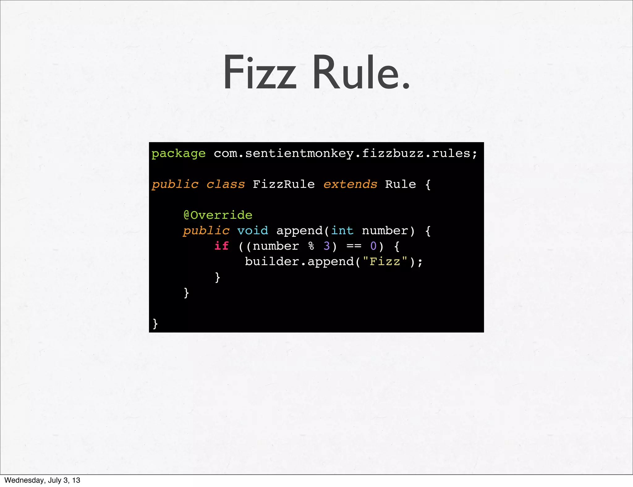 Fizz Rule.
package com.sentientmonkey.fizzbuzz.rules;
public class FizzRule extends Rule {
@Override
public void append(int number) {
if ((number % 3) == 0) {
builder.append("Fizz");
}
}
}
Wednesday, July 3, 13
 