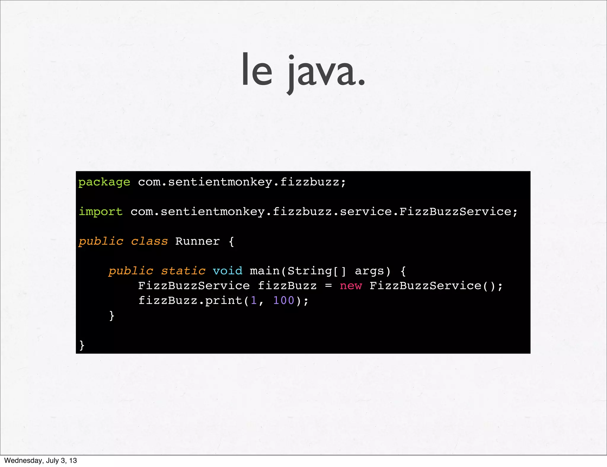 le java.
package com.sentientmonkey.fizzbuzz;
import com.sentientmonkey.fizzbuzz.service.FizzBuzzService;
public class Runner {
public static void main(String[] args) {
FizzBuzzService fizzBuzz = new FizzBuzzService();
fizzBuzz.print(1, 100);
}
}
Wednesday, July 3, 13
 