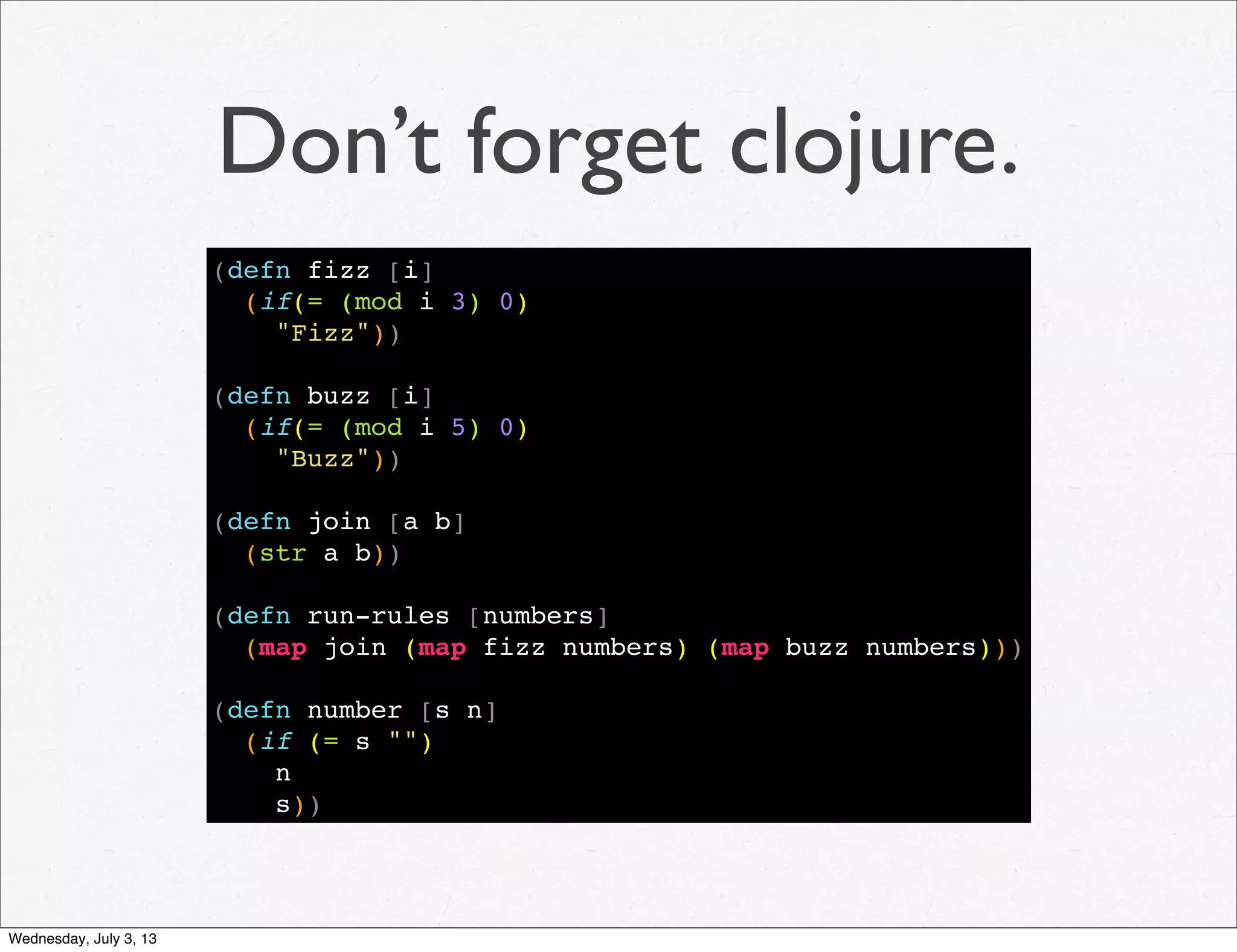 Don’t forget clojure.
(defn fizz [i]
(if(= (mod i 3) 0)
"Fizz"))
(defn buzz [i]
(if(= (mod i 5) 0)
"Buzz"))
(defn join [a b]
(str a b))
(defn run-rules [numbers]
(map join (map fizz numbers) (map buzz numbers)))
(defn number [s n]
(if (= s "")
n
s))
Wednesday, July 3, 13
 