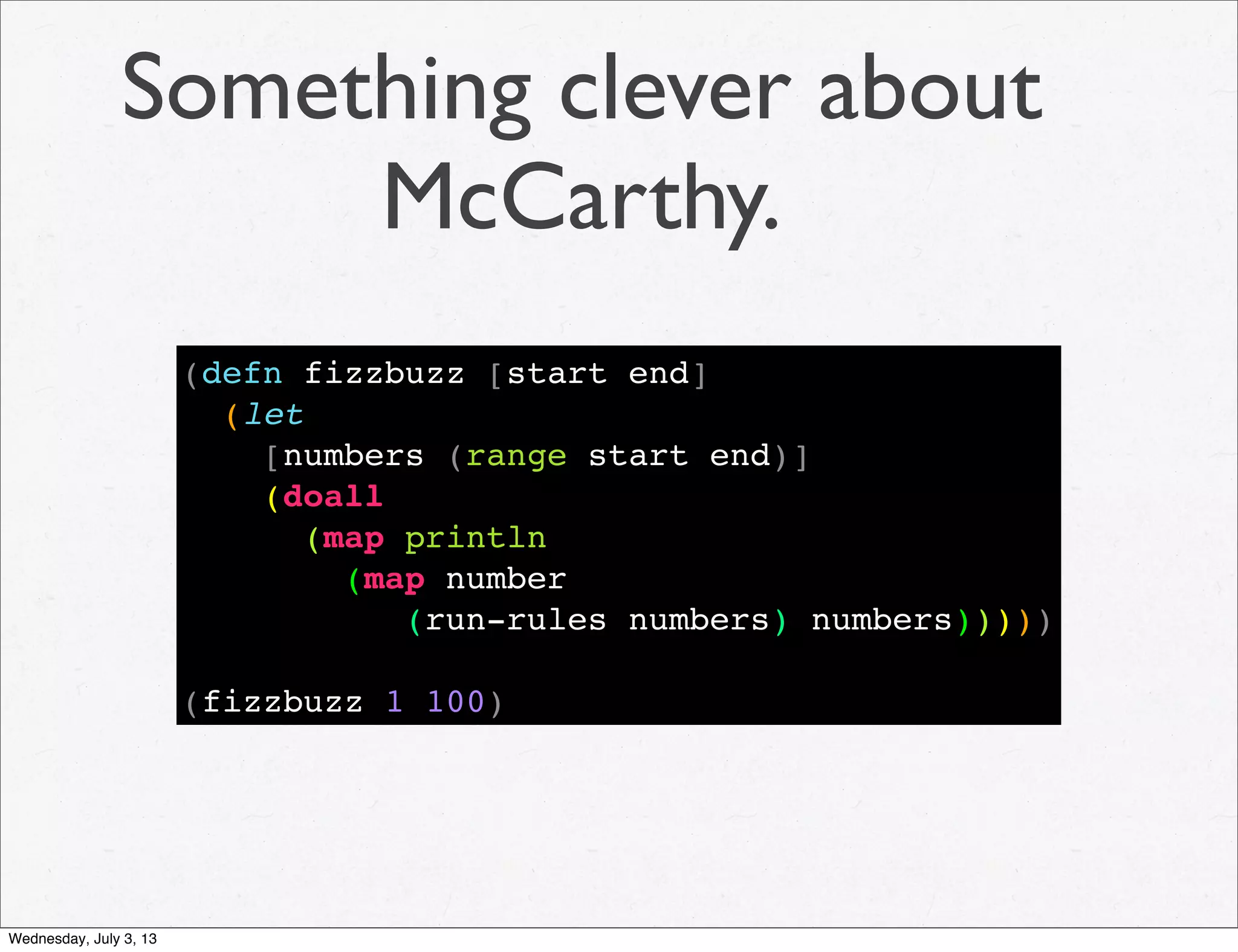 Something clever about
McCarthy.
(defn fizzbuzz [start end]
(let
[numbers (range start end)]
(doall
(map println
(map number
(run-rules numbers) numbers)))))
(fizzbuzz 1 100)
Wednesday, July 3, 13
 