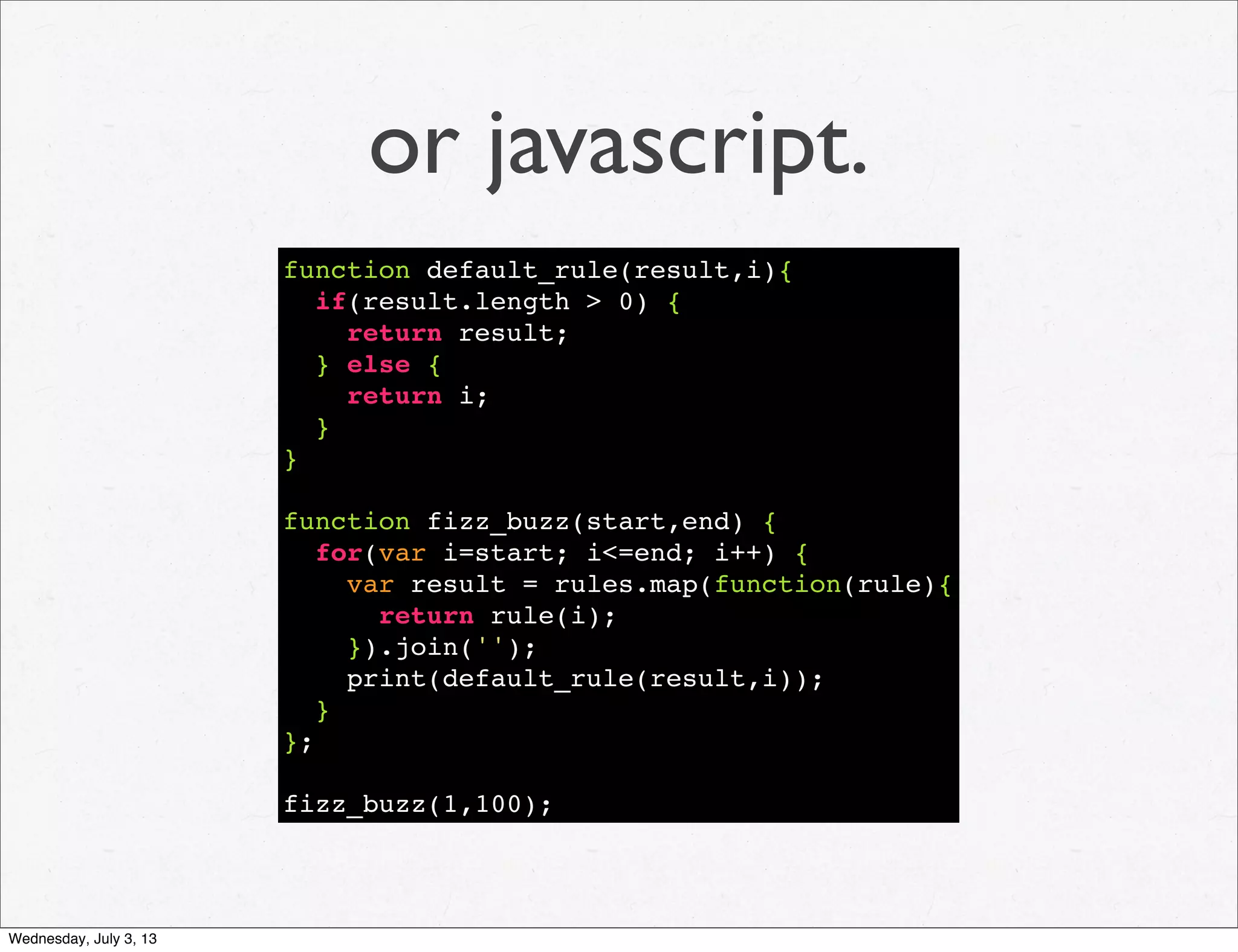 or javascript.
function default_rule(result,i){
if(result.length > 0) {
return result;
} else {
return i;
}
}
function fizz_buzz(start,end) {
for(var i=start; i<=end; i++) {
var result = rules.map(function(rule){
return rule(i);
}).join('');
print(default_rule(result,i));
}
};
fizz_buzz(1,100);
Wednesday, July 3, 13
 