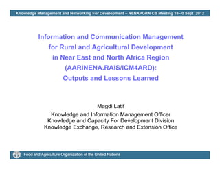 Knowledge Management and Networking For Development – NENAPGRN CB Meeting 18– 0 Sept 2012
Information and Communication Management
for Rural and Agricultural Development
in Near East and North Africa Region
(AARINENA.RAIS/ICM4ARD):
Outputs and Lessons Learned
Magdi Latif
Knowledge and Information Management Officerg g
Knowledge and Capacity For Development Division
Knowledge Exchange, Research and Extension Office
Food and Agriculture Organization of the United Nations
 