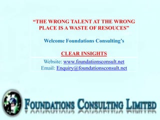 “THE WRONG TALENT AT THE WRONG
PLACE IS A WASTE OF RESOUCES”
Welcome Foundations Consulting’s
CLEAR INSIGHTS
Website: www.foundationsconsult.net
Email: Enquiry@foundationsconsult.net