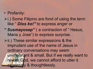 In the Gospels Jesus healed the sick, cast out demons & worked all kinds of miracles. Jesus thus acted according to the essence of his name, which means “ One who saves”Reverence for God’s NameThe Second Commandment: Honor God’s NameBy the second commandment, we are obliged to speak with reverence of God, of the saints and of all holy things, and to keep our lawful oaths and vows.