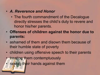 Fourth Commandment: Honor your father and your mother. (Ex. 20:12, Dt. 5:16)The Fourth Commandment: Obedience, Love and Respect for ParentsBy the fourth commandment, we are obliged to respect and love our parents, to obey them in all that is not sinful, and to help them when they are in need. 