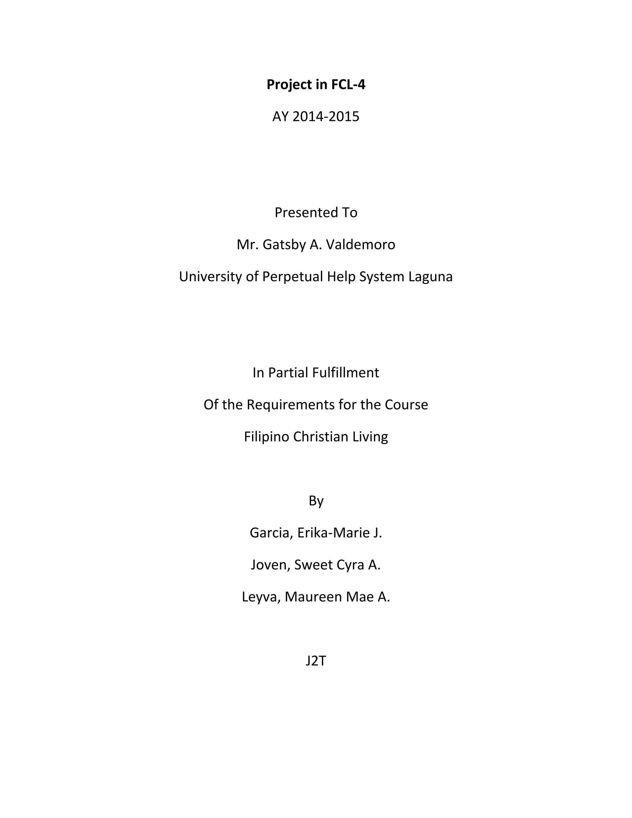 Project in FCL-4
AY 2014-2015
Presented To
Mr. Gatsby A. Valdemoro
University of Perpetual Help System Laguna
In Partial Fulfillment
Of the Requirements for the Course
Filipino Christian Living
By
Garcia, Erika-Marie J.
Joven, Sweet Cyra A.
Leyva, Maureen Mae A.
J2T
 