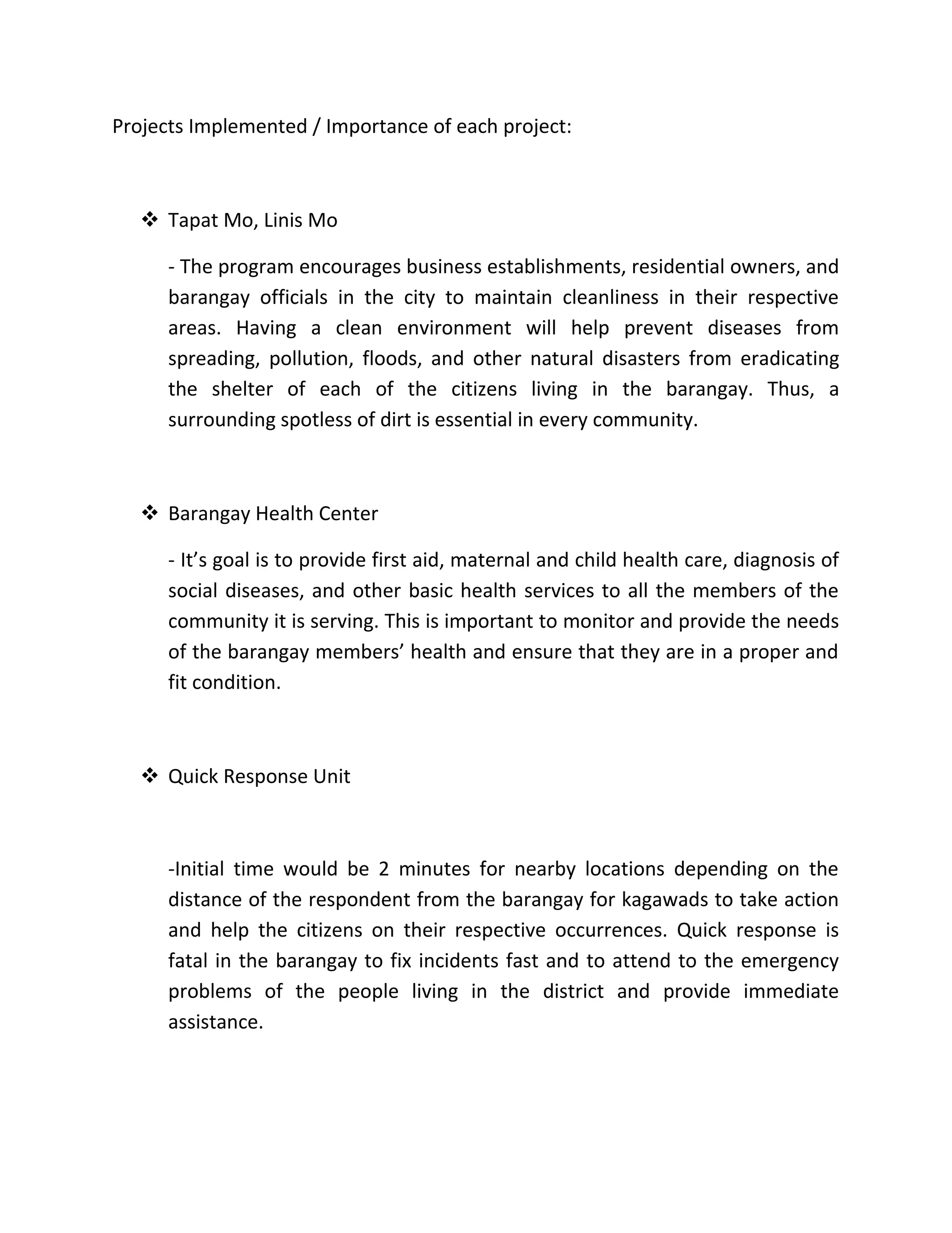 Projects Implemented / Importance of each project:
 Tapat Mo, Linis Mo
- The program encourages business establishments, residential owners, and
barangay officials in the city to maintain cleanliness in their respective
areas. Having a clean environment will help prevent diseases from
spreading, pollution, floods, and other natural disasters from eradicating
the shelter of each of the citizens living in the barangay. Thus, a
surrounding spotless of dirt is essential in every community.
 Barangay Health Center
- It’s goal is to provide first aid, maternal and child health care, diagnosis of
social diseases, and other basic health services to all the members of the
community it is serving. This is important to monitor and provide the needs
of the barangay members’ health and ensure that they are in a proper and
fit condition.
 Quick Response Unit
-Initial time would be 2 minutes for nearby locations depending on the
distance of the respondent from the barangay for kagawads to take action
and help the citizens on their respective occurrences. Quick response is
fatal in the barangay to fix incidents fast and to attend to the emergency
problems of the people living in the district and provide immediate
assistance.
 