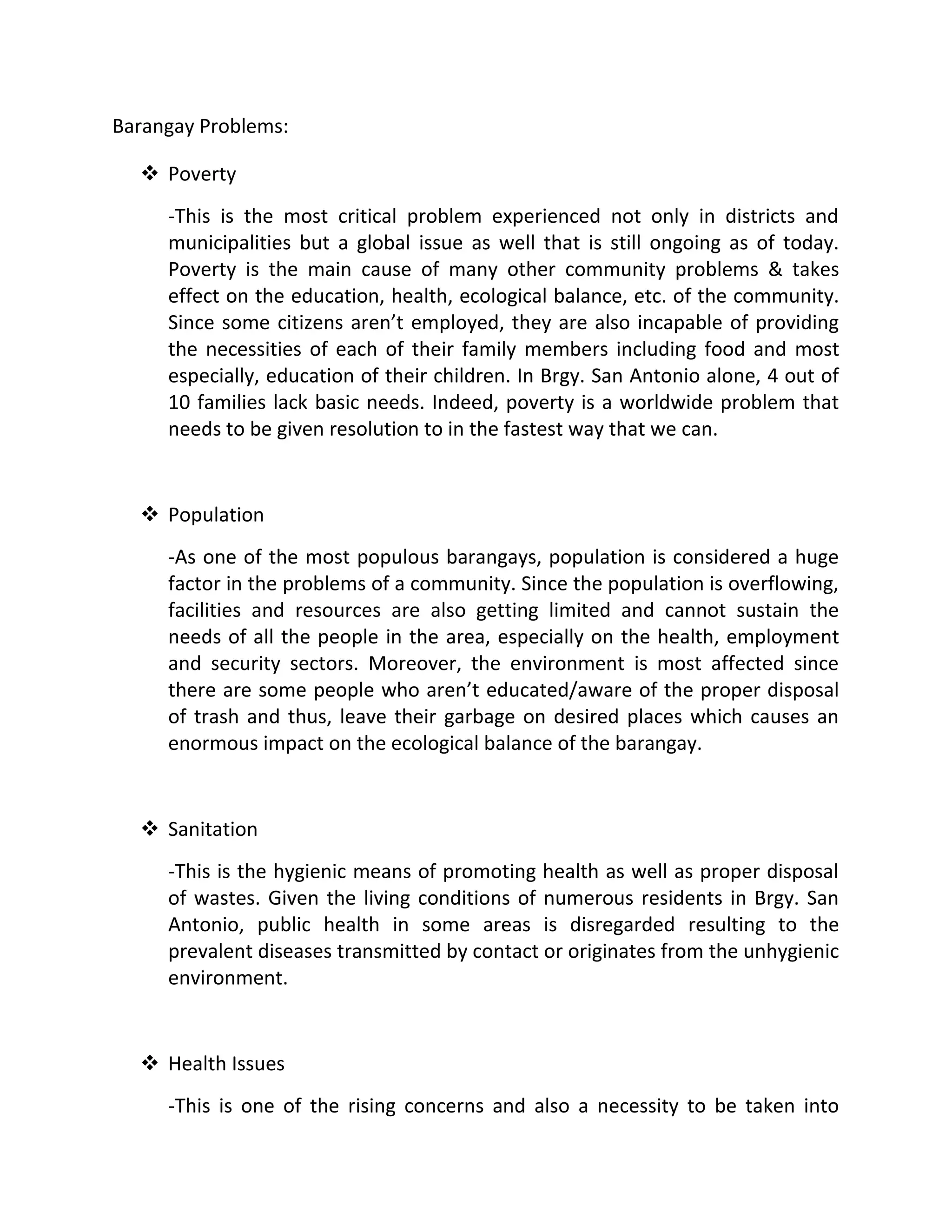 Barangay Problems:
 Poverty
-This is the most critical problem experienced not only in districts and
municipalities but a global issue as well that is still ongoing as of today.
Poverty is the main cause of many other community problems & takes
effect on the education, health, ecological balance, etc. of the community.
Since some citizens aren’t employed, they are also incapable of providing
the necessities of each of their family members including food and most
especially, education of their children. In Brgy. San Antonio alone, 4 out of
10 families lack basic needs. Indeed, poverty is a worldwide problem that
needs to be given resolution to in the fastest way that we can.
 Population
-As one of the most populous barangays, population is considered a huge
factor in the problems of a community. Since the population is overflowing,
facilities and resources are also getting limited and cannot sustain the
needs of all the people in the area, especially on the health, employment
and security sectors. Moreover, the environment is most affected since
there are some people who aren’t educated/aware of the proper disposal
of trash and thus, leave their garbage on desired places which causes an
enormous impact on the ecological balance of the barangay.
 Sanitation
-This is the hygienic means of promoting health as well as proper disposal
of wastes. Given the living conditions of numerous residents in Brgy. San
Antonio, public health in some areas is disregarded resulting to the
prevalent diseases transmitted by contact or originates from the unhygienic
environment.
 Health Issues
-This is one of the rising concerns and also a necessity to be taken into
 