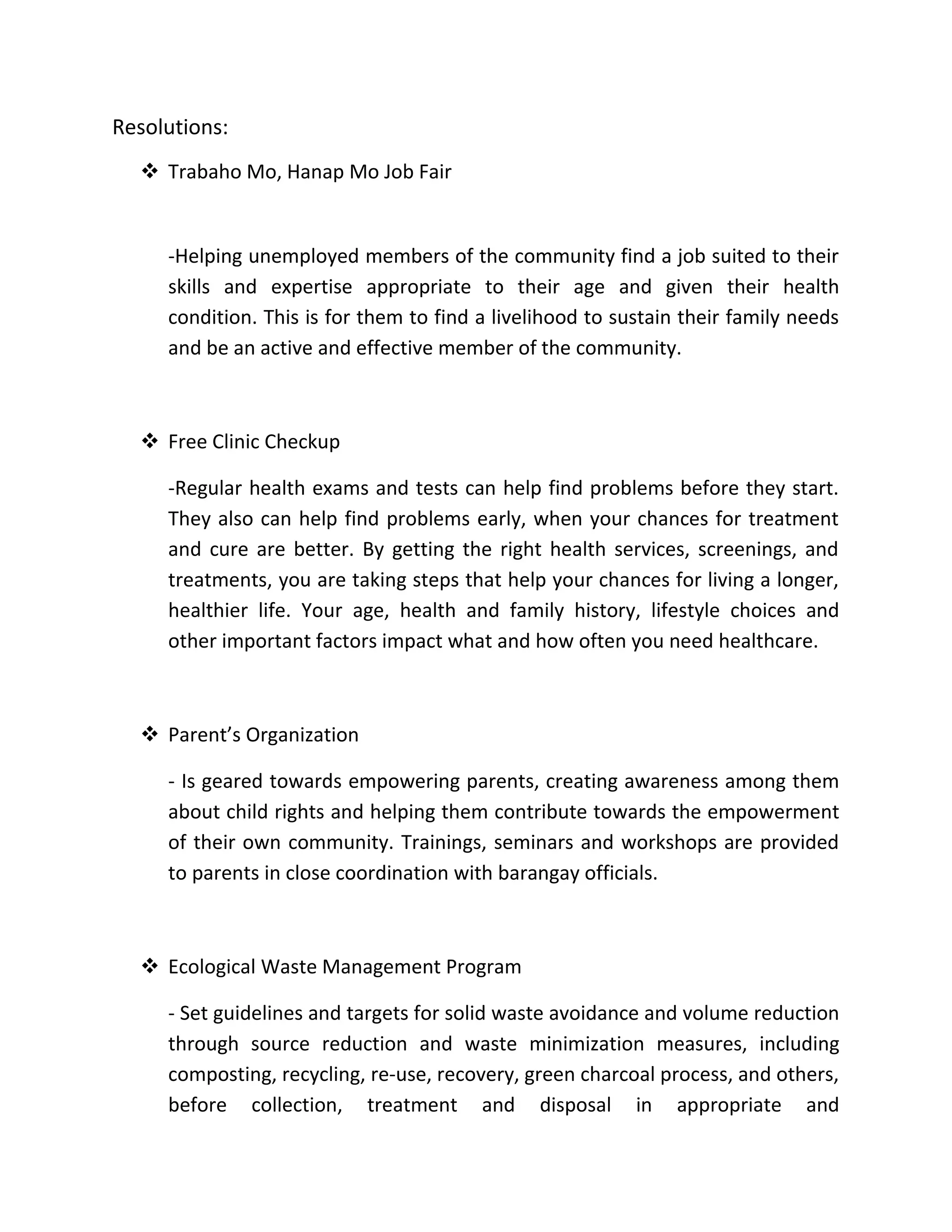 Resolutions:
 Trabaho Mo, Hanap Mo Job Fair
-Helping unemployed members of the community find a job suited to their
skills and expertise appropriate to their age and given their health
condition. This is for them to find a livelihood to sustain their family needs
and be an active and effective member of the community.
 Free Clinic Checkup
-Regular health exams and tests can help find problems before they start.
They also can help find problems early, when your chances for treatment
and cure are better. By getting the right health services, screenings, and
treatments, you are taking steps that help your chances for living a longer,
healthier life. Your age, health and family history, lifestyle choices and
other important factors impact what and how often you need healthcare.
 Parent’s Organization
- Is geared towards empowering parents, creating awareness among them
about child rights and helping them contribute towards the empowerment
of their own community. Trainings, seminars and workshops are provided
to parents in close coordination with barangay officials.
 Ecological Waste Management Program
- Set guidelines and targets for solid waste avoidance and volume reduction
through source reduction and waste minimization measures, including
composting, recycling, re-use, recovery, green charcoal process, and others,
before collection, treatment and disposal in appropriate and
 
