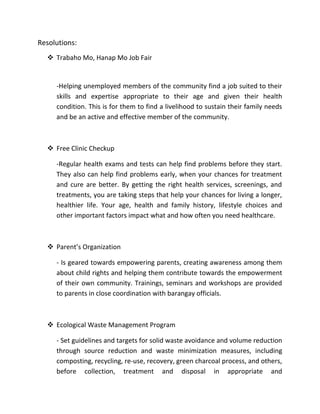 Resolutions:
 Trabaho Mo, Hanap Mo Job Fair
-Helping unemployed members of the community find a job suited to their
skills and expertise appropriate to their age and given their health
condition. This is for them to find a livelihood to sustain their family needs
and be an active and effective member of the community.
 Free Clinic Checkup
-Regular health exams and tests can help find problems before they start.
They also can help find problems early, when your chances for treatment
and cure are better. By getting the right health services, screenings, and
treatments, you are taking steps that help your chances for living a longer,
healthier life. Your age, health and family history, lifestyle choices and
other important factors impact what and how often you need healthcare.
 Parent’s Organization
- Is geared towards empowering parents, creating awareness among them
about child rights and helping them contribute towards the empowerment
of their own community. Trainings, seminars and workshops are provided
to parents in close coordination with barangay officials.
 Ecological Waste Management Program
- Set guidelines and targets for solid waste avoidance and volume reduction
through source reduction and waste minimization measures, including
composting, recycling, re-use, recovery, green charcoal process, and others,
before collection, treatment and disposal in appropriate and
 