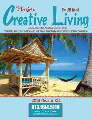 Creative Living
           Florida                                           For All Ages!


                       www.FloridaCreativeLiving.com
Visibility for your business in our free, Quarterly, Interactive Online Magazine.




                          2013 Media Kit
                          813.994.5110
                             PO Box 2735, Lutz, FL 33548
                           sales@floridacreativeliving.com
 