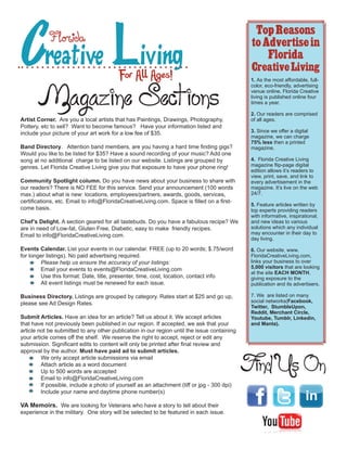 Creative Living
                                                                                               Top Reasons
           Florida                                                                            to Advertise in
                                                                                                  Florida
                                                                                              Creative Living
                                        For All Ages!                                         1. As the most affordable, full-



       Magazine Sections
                                                                                              color, eco-friendly, advertising
                                                                                              venue online, Florida Creative
                                                                                              living is published online four
                                                                                              times a year.

                                                                                              2. Our readers are comprised
Artist Corner. Are you a local artists that has Paintings, Drawings, Photography,             of all ages.
Pottery, etc to sell? Want to become famous? Have your information listed and
include your picture of your art work for a low fee of $35.                                   3. Since we offer a digital
                                                                                              magazine, we can charge
                                                                                              75% less then a printed
Band Directory. Attention band members, are you having a hard time finding gigs?              magazine.
Would you like to be listed for $35? Have a sound recording of your music? Add one
song at no additional charge to be listed on our website. Listings are grouped by             4. Florida Creative Living
genres. Let Florida Creative Living give you that exposure to have your phone ring!           magazine flip-page digital
                                                                                              edition allows its readers to
                                                                                              view, print, save, and link to
Community Spotlight column. Do you have news about your business to share with                every advertisement in the
our readers? There is NO FEE for this service. Send your announcement (100 words              magazine. Its live on the web
max.) about what is new: locations, employees/partners, awards, goods, services,              24/7.
certifications, etc. Email to info@FloridaCreativeLiving.com. Space is filled on a first-
                                                                                              5. Feature articles written by
come basis.                                                                                   top experts providing readers
                                                                                              with informative, inspirational,
Chefs Delight. A section geared for all tastebuds. Do you have a fabulous recipe? We         and new ideas to various
are in need of Low-fat, Gluten Free, Diabetic, easy to make friendly recipes.                 solutions which any individual
Email to info@FloridaCreativeLiving.com.                                                      may encounter in their day to
                                                                                              day living.

Events Calendar. List your events in our calendar. FREE (up to 20 words; $.75/word            6. Our website, www.
for longer listings). No paid advertising required.                                           FloridaCreativeLiving.com,
        Please help us ensure the accuracy of your listings:                                  links your business to over
        Email your events to events@FloridaCreativeLiving.com                                 5,000 visitors that are looking
                                                                                              at the site EACH MONTH,
        Use this format: Date, title, presenter, time, cost, location, contact info           giving exposure to the
        All event listings must be renewed for each issue.                                    publication and its advertisers.

Business Directory. Listings are grouped by category. Rates start at $25 and go up,           7. We are listed on many
please see Ad Design Rates.                                                                   social networks(Facebook,
                                                                                              Twitter, StumbleUpon,
                                                                                              Reddit, Merchant Circle,
Submit Articles. Have an idea for an article? Tell us about it. We accept articles            Youtube, Tumblr, Linkedin,
that have not previously been published in our region. If accepted, we ask that your          and Manta).
article not be submitted to any other publication in our region until the issue containing
your article comes off the shelf. We reserve the right to accept, reject or edit any
submission. Significant edits to content will only be printed after final review and
approval by the author. Must have paid ad to submit articles.


                                                                                             Find Us On
         We only accept article submissions via email
         Attach article as a word document
         Up to 500 words are accepted
         Email to info@FloridaCreativeLiving.com
         If possible, include a photo of yourself as an attachment (tiff or jpg - 300 dpi)
         Include your name and daytime phone number(s)

VA Memoirs. We are looking for Veterans who have a story to tell about their
experience in the military. One story will be selected to be featured in each issue.
 