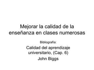Mejorar la calidad de la enseñanza en clases numerosas Bibliografía: Calidad del aprendizaje universitario, (Cap. 6) John Biggs 
