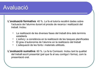Avaluació L’avaluació formativa : 40 %. La fa el tutor/a recollint dades sobre l’actuacio de l’alumne durant el procés de recerca i realització del treball. Inclou: La realització de les diverses fases del treball dins dels terminis establerts L’esforç i a constància en la realització de les tasques planificades El grau d’autonomia de l’alumne en la realitzacio del treball L’adequació de les fonts i materials utilitzats.  L’avaluació sumativa : 60 %. La fa la Comissió. Inclou tant la qualitat del treball escrit presentat (pel que fa al seu contigut i forma), com la presentació oral. 