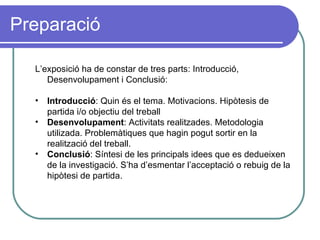 Preparació L’exposició ha de constar de tres parts: Introducció, Desenvolupament i Conclusió:  Introducció : Quin és el tema. Motivacions. Hipòtesis de partida i/o objectiu del treball Desenvolupament : Activitats realitzades. Metodologia utilizada. Problemàtiques que hagin pogut sortir en la realització del treball.  Conclusió : Síntesi de les principals idees que es dedueixen de la investigació. S’ha d’esmentar l’acceptació o rebuig de la hipòtesi de partida.  