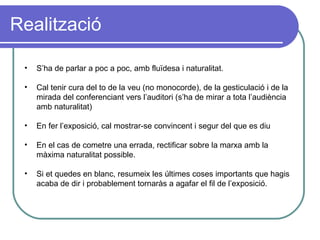 Realització S’ha de parlar a poc a poc, amb fluïdesa i naturalitat. Cal tenir cura del to de la veu (no monocorde), de la gesticulació i de la mirada del conferenciant vers l’auditori (s’ha de mirar a tota l’audiència amb naturalitat) En fer l’exposició, cal mostrar-se convincent i segur del que es diu En el cas de cometre una errada, rectificar sobre la marxa amb la màxima naturalitat possible. Si et quedes en blanc, resumeix les últimes coses importants que hagis acaba de dir i probablement tornaràs a agafar el fil de l’exposició. 