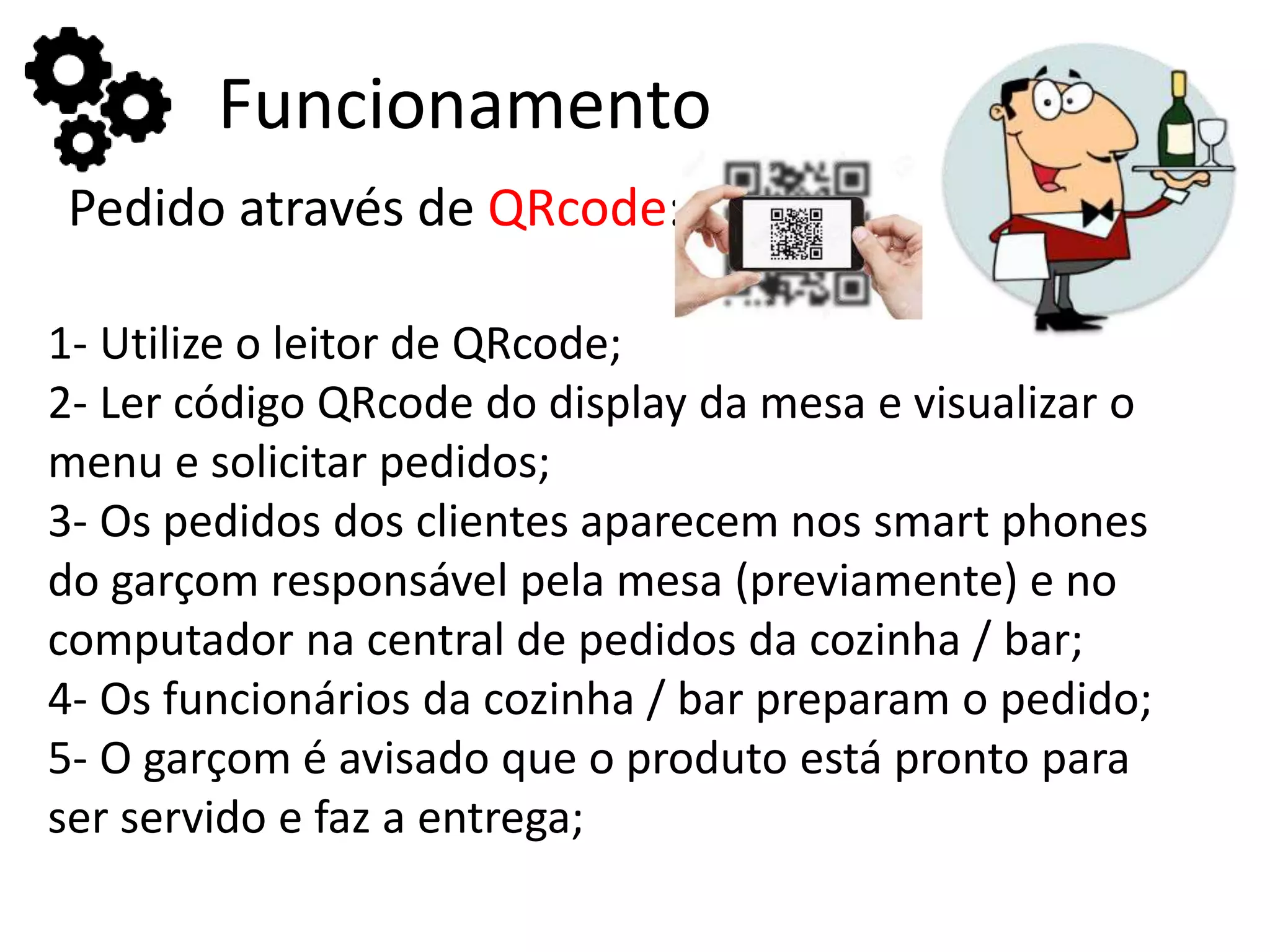 Funcionamento
Pedido através de QRcode:
1- Utilize o leitor de QRcode;
2- Ler código QRcode do display da mesa e visualizar o
menu e solicitar pedidos;
3- Os pedidos dos clientes aparecem nos smart phones
do garçom responsável pela mesa (previamente) e no
computador na central de pedidos da cozinha / bar;
4- Os funcionários da cozinha / bar preparam o pedido;
5- O garçom é avisado que o produto está pronto para
ser servido e faz a entrega;
 