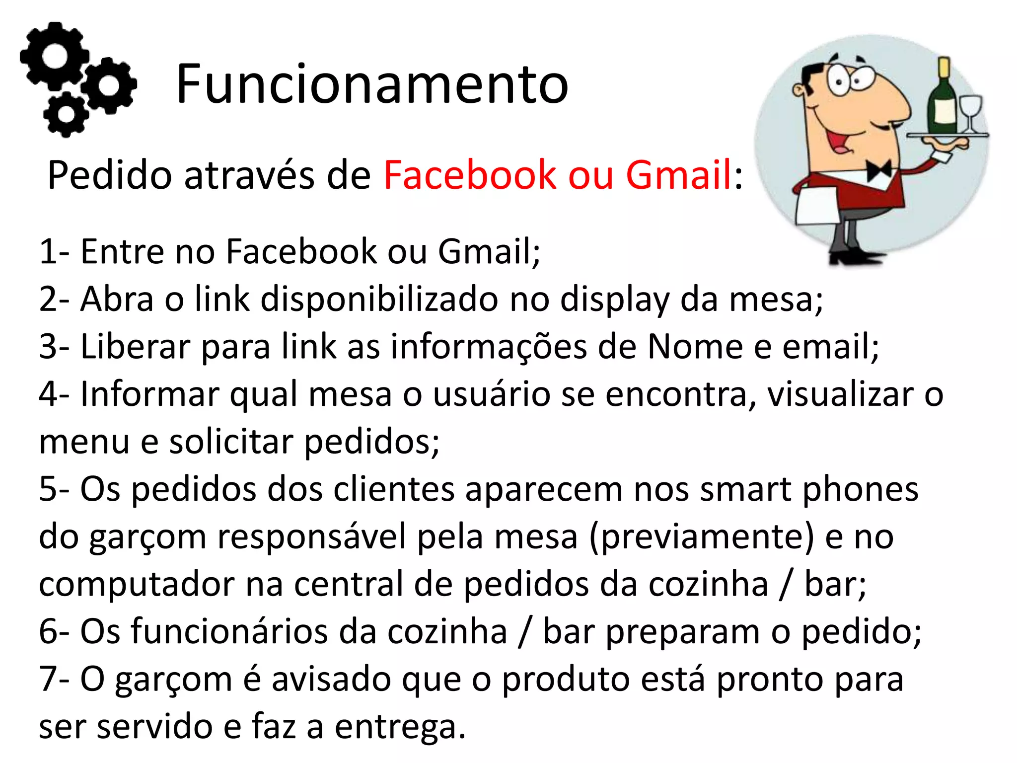 Funcionamento
Pedido através de Facebook ou Gmail:
1- Entre no Facebook ou Gmail;
2- Abra o link disponibilizado no display da mesa;
3- Liberar para link as informações de Nome e email;
4- Informar qual mesa o usuário se encontra, visualizar o
menu e solicitar pedidos;
5- Os pedidos dos clientes aparecem nos smart phones
do garçom responsável pela mesa (previamente) e no
computador na central de pedidos da cozinha / bar;
6- Os funcionários da cozinha / bar preparam o pedido;
7- O garçom é avisado que o produto está pronto para
ser servido e faz a entrega.
 
