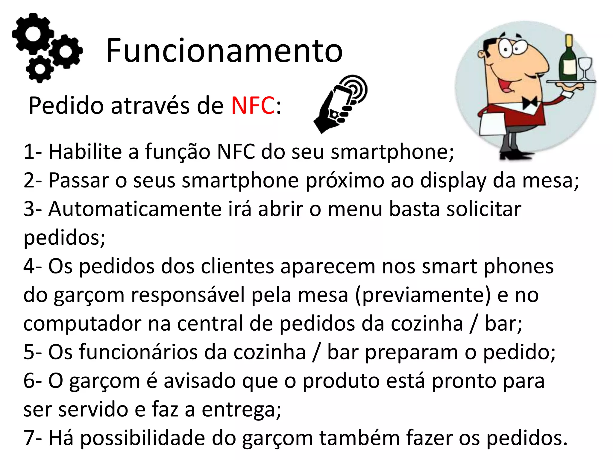 Funcionamento
Pedido através de NFC:
1- Habilite a função NFC do seu smartphone;
2- Passar o seus smartphone próximo ao display da mesa;
3- Automaticamente irá abrir o menu basta solicitar
pedidos;
4- Os pedidos dos clientes aparecem nos smart phones
do garçom responsável pela mesa (previamente) e no
computador na central de pedidos da cozinha / bar;
5- Os funcionários da cozinha / bar preparam o pedido;
6- O garçom é avisado que o produto está pronto para
ser servido e faz a entrega;
7- Há possibilidade do garçom também fazer os pedidos.
 