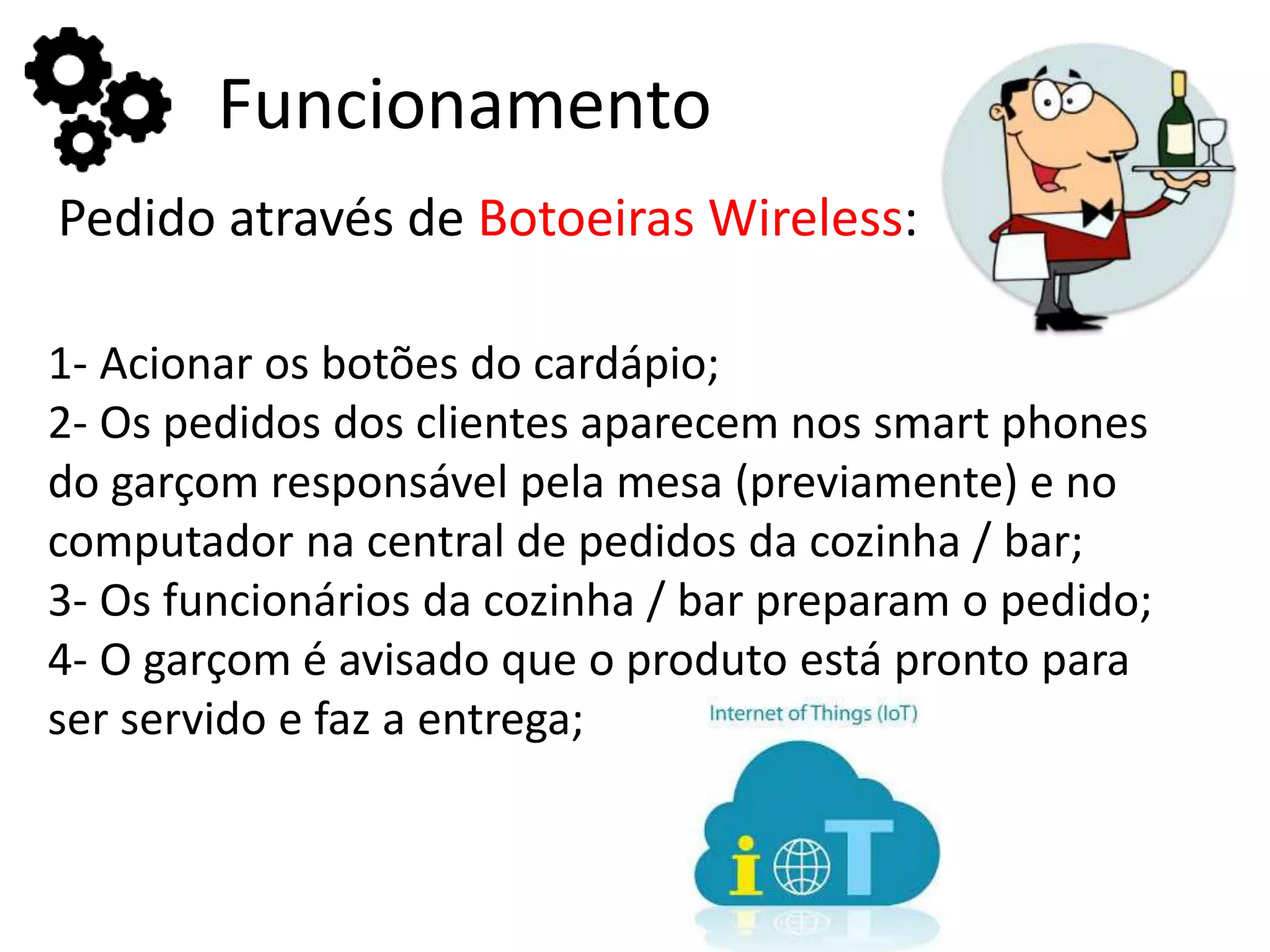 Funcionamento
Pedido através de Botoeiras Wireless:
1- Acionar os botões do cardápio;
2- Os pedidos dos clientes aparecem nos smart phones
do garçom responsável pela mesa (previamente) e no
computador na central de pedidos da cozinha / bar;
3- Os funcionários da cozinha / bar preparam o pedido;
4- O garçom é avisado que o produto está pronto para
ser servido e faz a entrega;
 