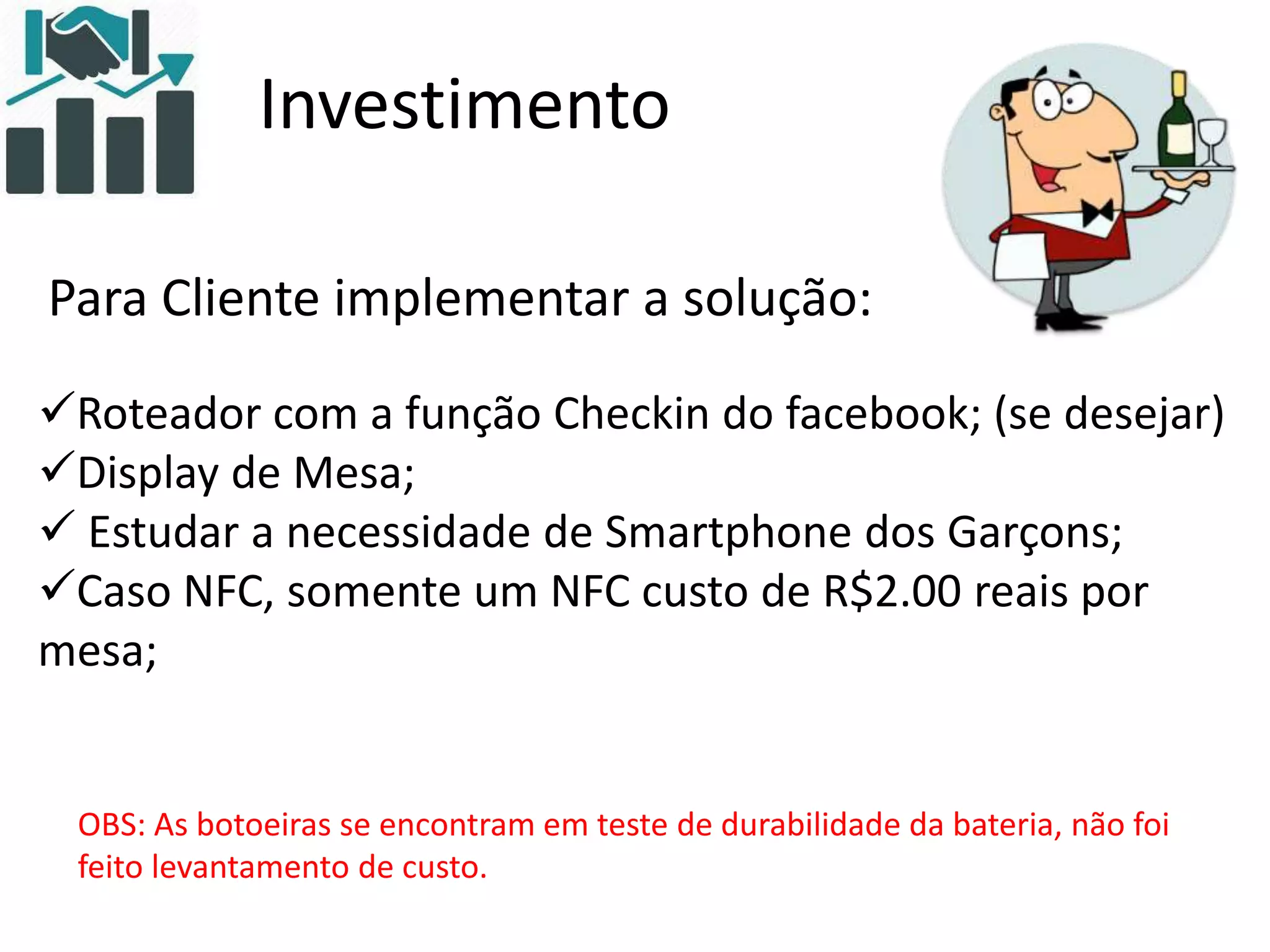 Investimento
Para Cliente implementar a solução:
Roteador com a função Checkin do facebook; (se desejar)
Display de Mesa;
 Estudar a necessidade de Smartphone dos Garçons;
Caso NFC, somente um NFC custo de R$2.00 reais por
mesa;
OBS: As botoeiras se encontram em teste de durabilidade da bateria, não foi
feito levantamento de custo.
 