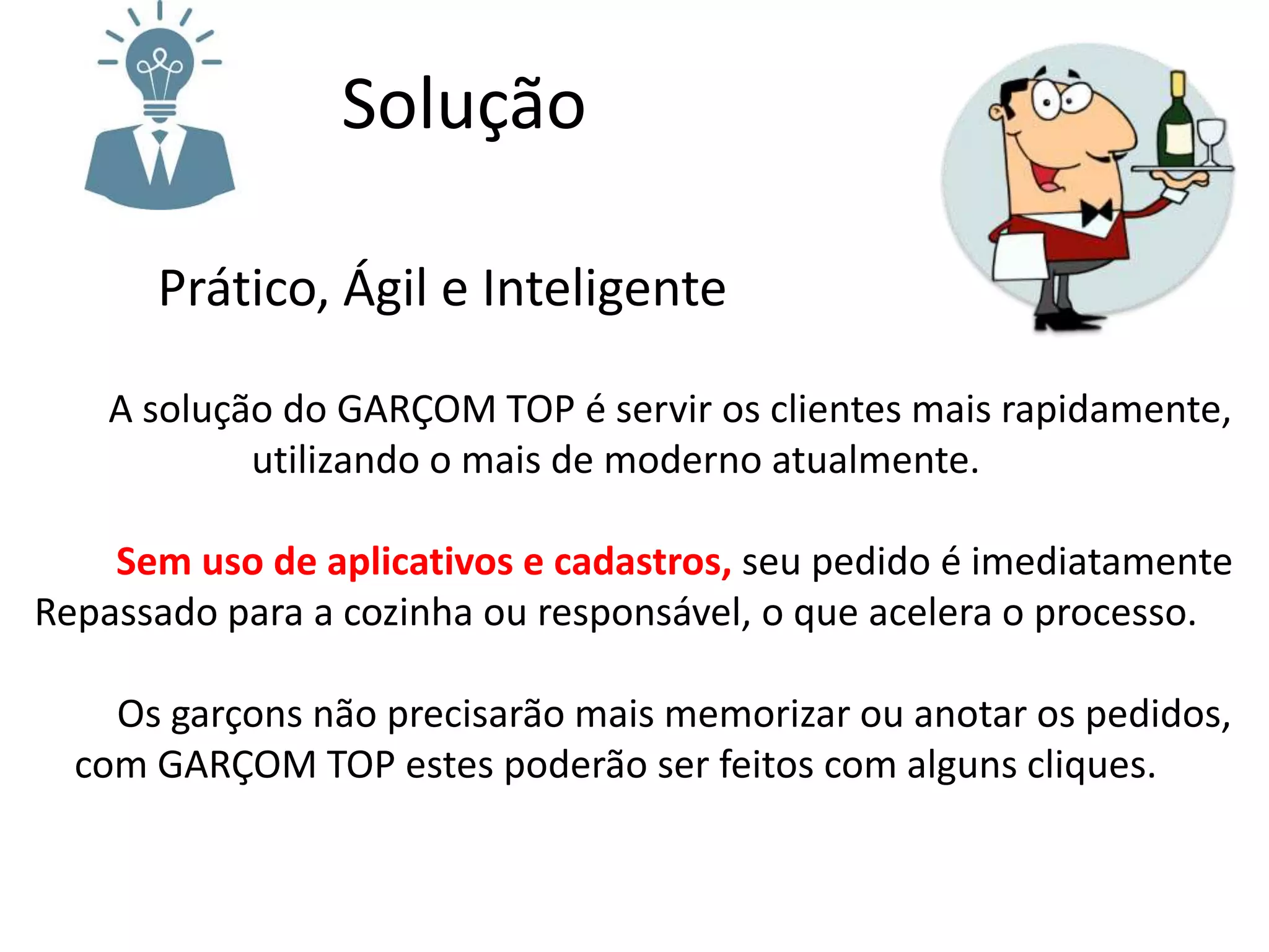 Solução
Prático, Ágil e Inteligente
A solução do GARÇOM TOP é servir os clientes mais rapidamente,
utilizando o mais de moderno atualmente.
Sem uso de aplicativos e cadastros, seu pedido é imediatamente
Repassado para a cozinha ou responsável, o que acelera o processo.
Os garçons não precisarão mais memorizar ou anotar os pedidos,
com GARÇOM TOP estes poderão ser feitos com alguns cliques.
 