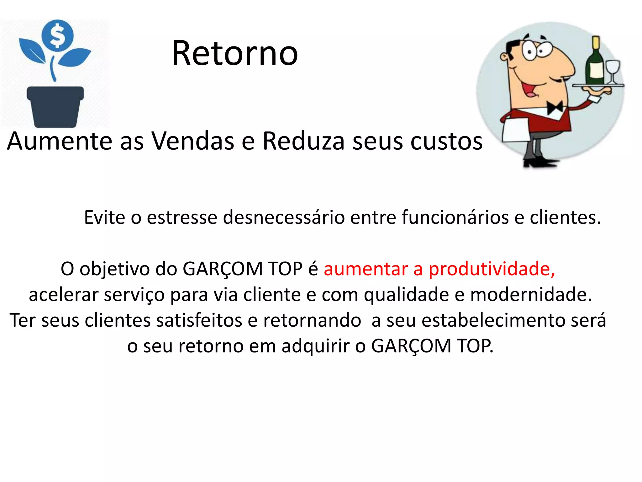 Retorno
Aumente as Vendas e Reduza seus custos
Evite o estresse desnecessário entre funcionários e clientes.
O objetivo do GARÇOM TOP é aumentar a produtividade,
acelerar serviço para via cliente e com qualidade e modernidade.
Ter seus clientes satisfeitos e retornando a seu estabelecimento será
o seu retorno em adquirir o GARÇOM TOP.
 
