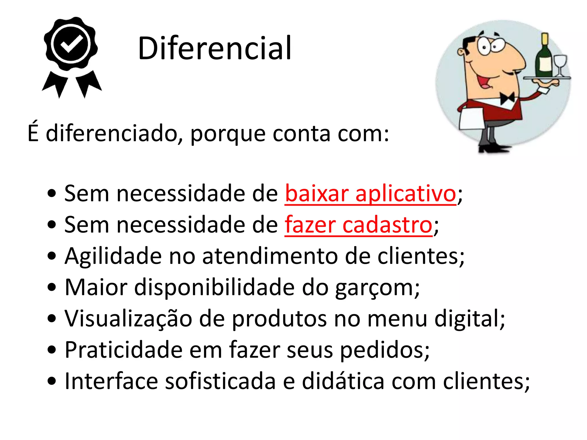 Diferencial
É diferenciado, porque conta com:
• Sem necessidade de baixar aplicativo;
• Sem necessidade de fazer cadastro;
• Agilidade no atendimento de clientes;
• Maior disponibilidade do garçom;
• Visualização de produtos no menu digital;
• Praticidade em fazer seus pedidos;
• Interface sofisticada e didática com clientes;
 
