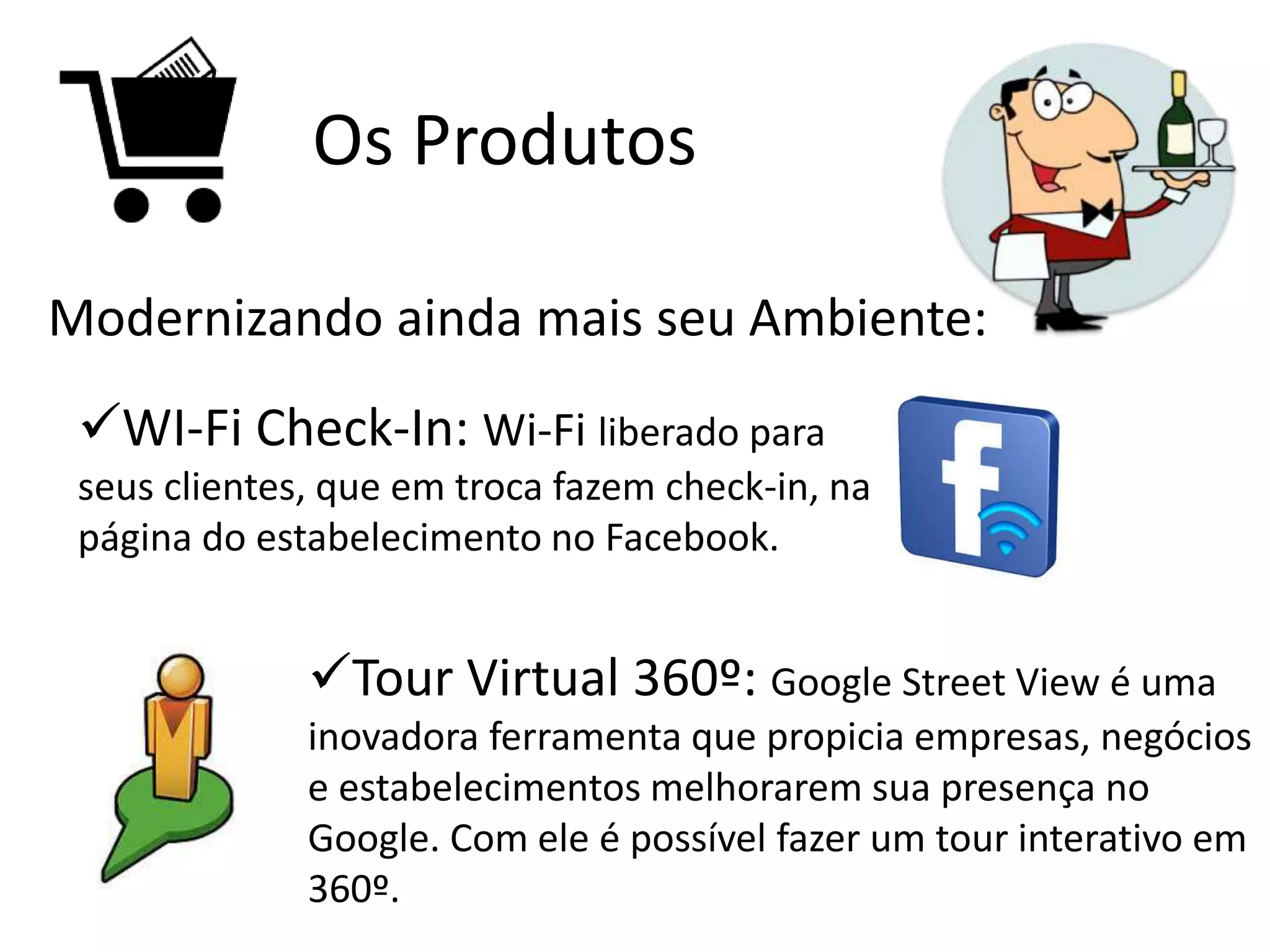 Os Produtos
Modernizando ainda mais seu Ambiente:
WI-Fi Check-In: Wi-Fi liberado para
seus clientes, que em troca fazem check-in, na
página do estabelecimento no Facebook.
Tour Virtual 360º: Google Street View é uma
inovadora ferramenta que propicia empresas, negócios
e estabelecimentos melhorarem sua presença no
Google. Com ele é possível fazer um tour interativo em
360º.
 