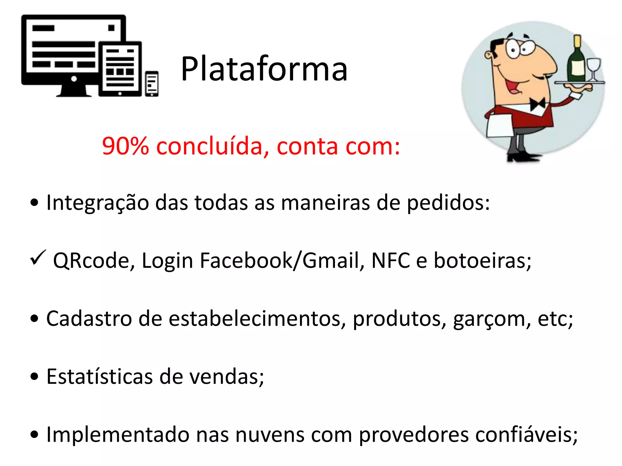 Plataforma
90% concluída, conta com:
• Integração das todas as maneiras de pedidos:
 QRcode, Login Facebook/Gmail, NFC e botoeiras;
• Cadastro de estabelecimentos, produtos, garçom, etc;
• Estatísticas de vendas;
• Implementado nas nuvens com provedores confiáveis;
 