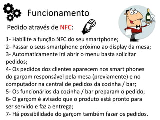 Funcionamento
Pedido através de NFC:
1- Habilite a função NFC do seu smartphone;
2- Passar o seus smartphone próximo ao display da mesa;
3- Automaticamente irá abrir o menu basta solicitar
pedidos;
4- Os pedidos dos clientes aparecem nos smart phones
do garçom responsável pela mesa (previamente) e no
computador na central de pedidos da cozinha / bar;
5- Os funcionários da cozinha / bar preparam o pedido;
6- O garçom é avisado que o produto está pronto para
ser servido e faz a entrega;
7- Há possibilidade do garçom também fazer os pedidos.
 