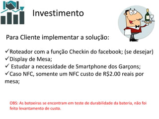 Investimento
Para Cliente implementar a solução:
Roteador com a função Checkin do facebook; (se desejar)
Display de Mesa;
 Estudar a necessidade de Smartphone dos Garçons;
Caso NFC, somente um NFC custo de R$2.00 reais por
mesa;
OBS: As botoeiras se encontram em teste de durabilidade da bateria, não foi
feito levantamento de custo.
 
