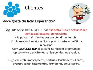 Clientes
Você gosta de ficar Esperando?
Segundo o site TRIP ADVISOR 95% das notas ruins e péssimas são
devidas ao péssimo atendimento.
Não perca mais clientes por um atendimento ruim.
Um bom atendimento, rápido e preciso deixa uma ótima
impressão.
Com GARÇOM TOP, o garçom irá receber ordens mais
rapidamente e os clientes serão servidos mais rápido.
Lugares: restaurantes, bares, padarias, lanchonetes, boates,
eventos como: casamentos, formaturas, aniversários.
 