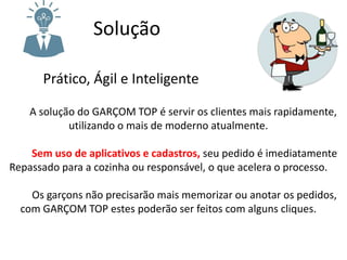 Solução
Prático, Ágil e Inteligente
A solução do GARÇOM TOP é servir os clientes mais rapidamente,
utilizando o mais de moderno atualmente.
Sem uso de aplicativos e cadastros, seu pedido é imediatamente
Repassado para a cozinha ou responsável, o que acelera o processo.
Os garçons não precisarão mais memorizar ou anotar os pedidos,
com GARÇOM TOP estes poderão ser feitos com alguns cliques.
 