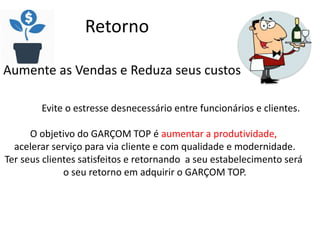 Retorno
Aumente as Vendas e Reduza seus custos
Evite o estresse desnecessário entre funcionários e clientes.
O objetivo do GARÇOM TOP é aumentar a produtividade,
acelerar serviço para via cliente e com qualidade e modernidade.
Ter seus clientes satisfeitos e retornando a seu estabelecimento será
o seu retorno em adquirir o GARÇOM TOP.
 