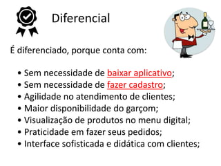 Diferencial
É diferenciado, porque conta com:
• Sem necessidade de baixar aplicativo;
• Sem necessidade de fazer cadastro;
• Agilidade no atendimento de clientes;
• Maior disponibilidade do garçom;
• Visualização de produtos no menu digital;
• Praticidade em fazer seus pedidos;
• Interface sofisticada e didática com clientes;
 