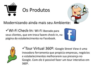 Os Produtos
Modernizando ainda mais seu Ambiente:
WI-Fi Check-In: Wi-Fi liberado para
seus clientes, que em troca fazem check-in, na
página do estabelecimento no Facebook.
Tour Virtual 360º: Google Street View é uma
inovadora ferramenta que propicia empresas, negócios
e estabelecimentos melhorarem sua presença no
Google. Com ele é possível fazer um tour interativo em
360º.
 