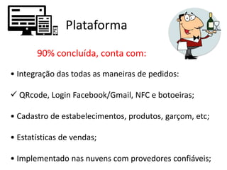 Plataforma
90% concluída, conta com:
• Integração das todas as maneiras de pedidos:
 QRcode, Login Facebook/Gmail, NFC e botoeiras;
• Cadastro de estabelecimentos, produtos, garçom, etc;
• Estatísticas de vendas;
• Implementado nas nuvens com provedores confiáveis;
 
