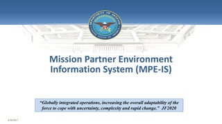 4/20/2017
May 26, 2015
Mission Partner Environment
Information System (MPE-IS)
“Globally integrated operations, increasing the overall adaptability of the
force to cope with uncertainty, complexity and rapid change.” JF2020
 