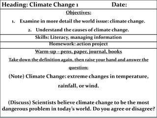 Warm-up – pens, paper, journal, books
Take down the definition again, then raise your hand and answer the
question:
(Note) Climate Change: extreme changes in temperature,
rainfall, or wind.
(Discuss) Scientists believe climate change to be the most
dangerous problem in today’s world. Do you agree or disagree?
Homework: action project
Skills: Literacy, managing information
Objectives:
1. Examine in more detail the world issue: climate change.
2. Understand the causes of climate change.
Heading: Climate Change 1 Date:
 