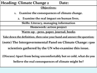Warm-up – pens, paper, journal, books
Take down the definition, then raise your hand and answer the question:
(note) The Intergovernmental Panel on Climate Change: 1300
scientists gathered by the UN who examine this issue.
(Discuss) Apart from being uncomfortably hot or cold, what do you
believe the real consequences of climate might be?
Homework: action project
Skills: Literacy, managing information
Objectives:
1. Examine the consequences of climate change.
2. Examine the real impact on human lives.
Heading: Climate Change 2 Date:
 