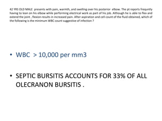 42 YRS OLD MALE  presents with pain, warmth, and swelling over his posterior  elbow. The pt reports frequntly having to lean on his elbow while performing electrical work as part of his job. Although he is able to flex and extend the joint , flexion results in increased pain. After aspiration and cell count of the fluid obtained, which of the following is the minimum WBC count suggestive of infection ? WBC > 500 per mm3 . WBC  > 7,000 per mm3  WBC  > 10,000 per mm3  SEPTIC BURSITIS ACCOUNTS FOR 33% OF ALL OLECRANON BURSITIS .  