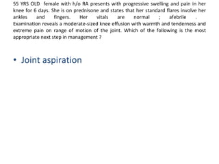 55 YRS OLD  female with h/o RA presents with progressive swelling and pain in her knee for 6 days. She is on prednisone and states that her standard flares involve her ankles and fingers. Her vitals are normal ; afebrile .  Examination reveals a moderate-sized knee effusion with warmth and tenderness and extreme pain on range of motion of the joint. Which of the following is the most appropriate next step in management ? Joint aspiration 