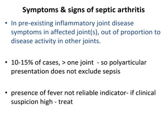 Symptoms & signs of septic arthritis In pre-existing inflammatory joint disease symptoms in affected joint(s), out of proportion to disease activity in other joints. 10-15% of cases,  >  one joint  - so polyarticular presentation does not exclude sepsis presence of fever not reliable indicator- if clinical suspicion high - treat 